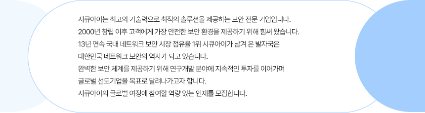 시큐아이는 최고의 기술력으로 최적의 솔루션을 제공하는 보안 전문 기업입니다. 2000년 창립 이후 고객에게 가장 안전한 보안 환경을 제공하기 위해 힘써 왔습니다. 13년 연속 국내 네트워크 보안 시장 점유율1위 시큐아이가 남겨 온 발자국은 대한민국 네트워크 보안의 역사가 되고 있습니다. 완벽한 보안 체계를 제공하기 위해 연구개발 분야에 지속적인 투자를 이어가며 글로벌 선도기업을 목표로 달려나가고자 합니다. 시큐아이의 글로벌 여정에 참여할 역량 있는 인재를 모집합니다. 